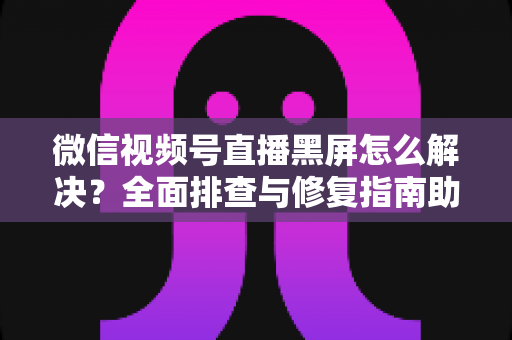 微信视频号直播黑屏怎么解决?全面排查与修复指南助您快速恢复直播 微信视频号直播黑屏怎么解决?全面排查与修复指南助您快速恢复直播