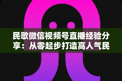 民歌微信视频号直播经验分享：从零起步打造高人气民歌直播间的实战指南