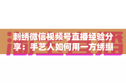 刺绣微信视频号直播经验分享:手艺人如何用一方绣绷绣出高人气直播间 刺绣微信视频号直播经验分享:手艺人如何用一方绣绷绣出高人气直播间