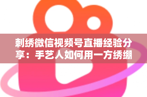 刺绣微信视频号直播经验分享:手艺人如何用一方绣绷绣出高人气直播间 刺绣微信视频号直播经验分享:手艺人如何用一方绣绷绣出高人气直播间