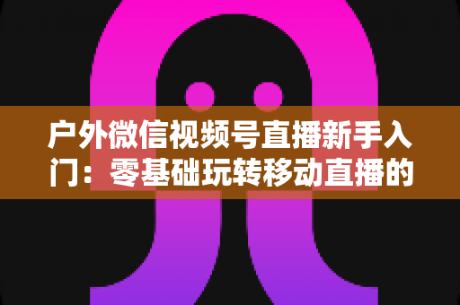 户外微信视频号直播新手入门：零基础玩转移动直播的完整实战指南