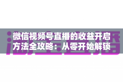 微信视频号直播的收益开启方法全攻略:从零开始解锁直播变现新机遇 微信视频号直播的收益开启方法全攻略:从零开始解锁直播变现新机遇