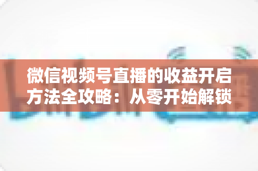 微信视频号直播的收益开启方法全攻略：从零开始解锁直播变现新机遇