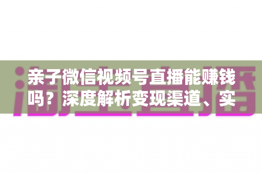 亲子微信视频号直播能赚钱吗?深度解析变现渠道、实操步骤与合规指南 亲子微信视频号直播能赚钱吗?深度解析变现渠道、实操步骤与合规指南