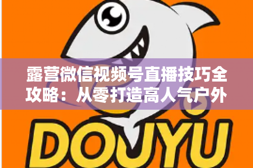 露营微信视频号直播技巧全攻略:从零打造高人气户外直播间 露营微信视频号直播技巧全攻略:从零打造高人气户外直播间
