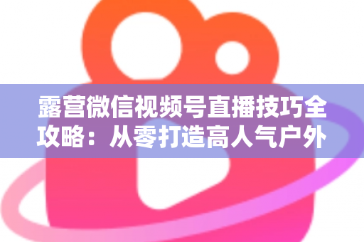 露营微信视频号直播技巧全攻略:从零打造高人气户外直播间 露营微信视频号直播技巧全攻略:从零打造高人气户外直播间