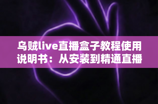 乌贼live直播盒子教程使用说明书：从安装到精通直播的全流程新手指南与实用技巧大全