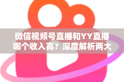 微信视频号直播和YY直播哪个收入高?深度解析两大平台的变现实力与赚钱潜力 微信视频号直播和YY直播哪个收入高?深度解析两大平台的变现实力与赚钱潜力