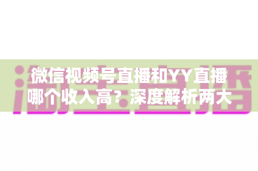 微信视频号直播和YY直播哪个收入高？深度解析两大平台的变现实力与赚钱潜力