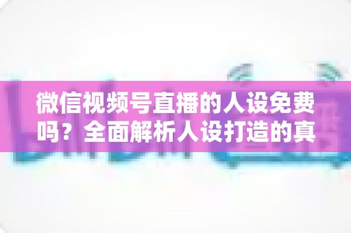 微信视频号直播的人设免费吗?全面解析人设打造的真实成本与零预算起步指南 微信视频号直播的人设免费吗?全面解析人设打造的真实成本与零预算起步指南