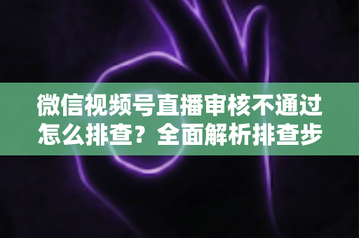 微信视频号直播审核不通过怎么排查？全面解析排查步骤、常见原因与解决方案