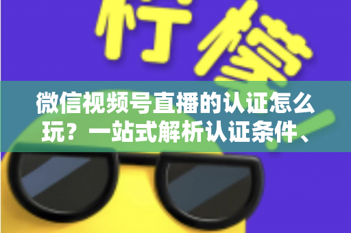 微信视频号直播的认证怎么玩?一站式解析认证条件、申请流程与直播权限进阶玩法指南 微信视频号直播的认证怎么玩?一站式解析认证条件、申请流程与直播权限进阶玩法指南