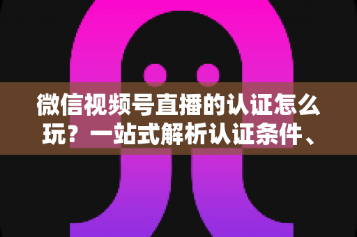 微信视频号直播的认证怎么玩?一站式解析认证条件、申请流程与直播权限进阶玩法指南 微信视频号直播的认证怎么玩?一站式解析认证条件、申请流程与直播权限进阶玩法指南