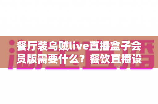 餐厅装乌贼live直播盒子会员版需要什么?餐饮直播设备安装配置与合规一站式指南 餐厅装乌贼live直播盒子会员版需要什么?餐饮直播设备安装配置与合规一站式指南