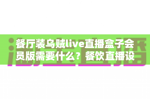 餐厅装乌贼live直播盒子会员版需要什么?餐饮直播设备安装配置与合规一站式指南 餐厅装乌贼live直播盒子会员版需要什么?餐饮直播设备安装配置与合规一站式指南
