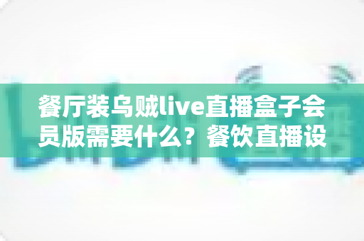 餐厅装乌贼live直播盒子会员版需要什么？餐饮直播设备安装配置与合规一站式指南