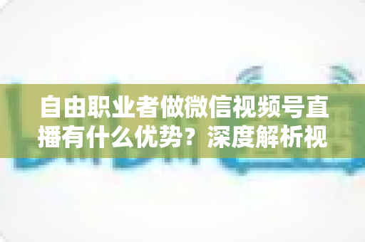 自由职业者做微信视频号直播有什么优势?深度解析视频号直播为自由职业者带来的红利与机遇 自由职业者做微信视频号直播有什么优势?深度解析视频号直播为自由职业者带来的红利与机遇