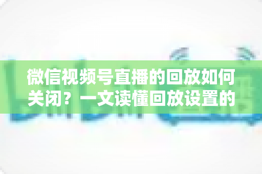 微信视频号直播的回放如何关闭?一文读懂回放设置的完整操作指南 微信视频号直播的回放如何关闭?一文读懂回放设置的完整操作指南