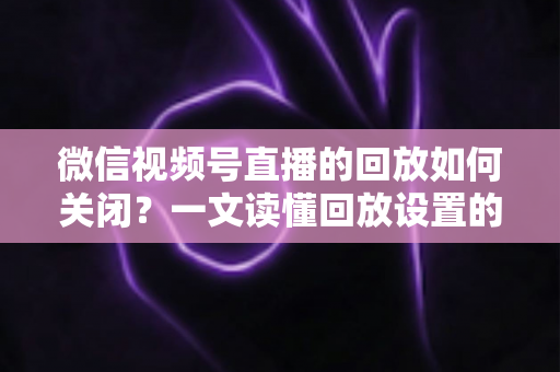 微信视频号直播的回放如何关闭?一文读懂回放设置的完整操作指南 微信视频号直播的回放如何关闭?一文读懂回放设置的完整操作指南
