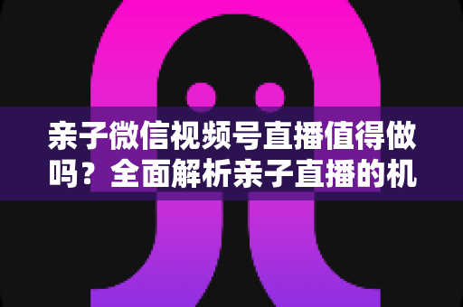 亲子微信视频号直播值得做吗？全面解析亲子直播的机遇、挑战与实操指南