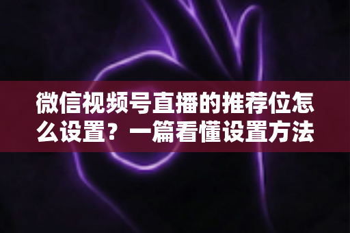 微信视频号直播的推荐位怎么设置?一篇看懂设置方法与流量提升全攻略 微信视频号直播的推荐位怎么设置?一篇看懂设置方法与流量提升全攻略