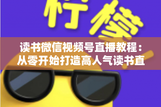读书微信视频号直播教程：从零开始打造高人气读书直播间的完整实战攻略