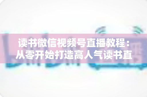 读书微信视频号直播教程：从零开始打造高人气读书直播间的完整实战攻略