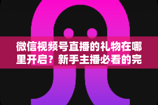 微信视频号直播的礼物在哪里开启？新手主播必看的完整开通指南与收益技巧
