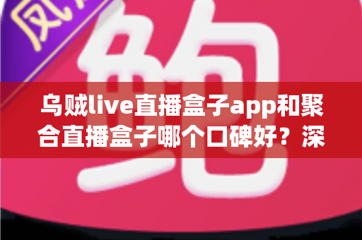 乌贼live直播盒子app和聚合直播盒子哪个口碑好？深度对比评测，一篇帮你选对直播工具的实用指南