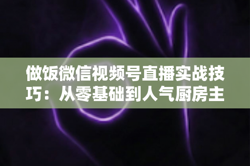 做饭微信视频号直播实战技巧：从零基础到人气厨房主播的完整攻略