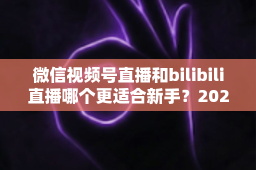 微信视频号直播和bilibili直播哪个更适合新手？2025最新平台选择深度对比与实战指南