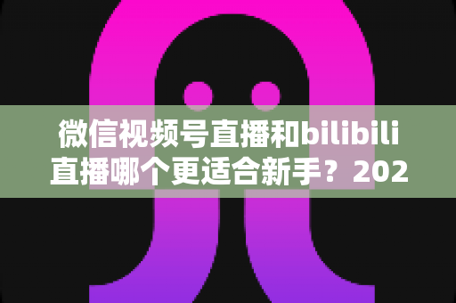 微信视频号直播和bilibili直播哪个更适合新手？2025最新平台选择深度对比与实战指南