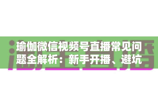 瑜伽微信视频号直播常见问题全解析：新手开播、避坑与涨粉实战指南