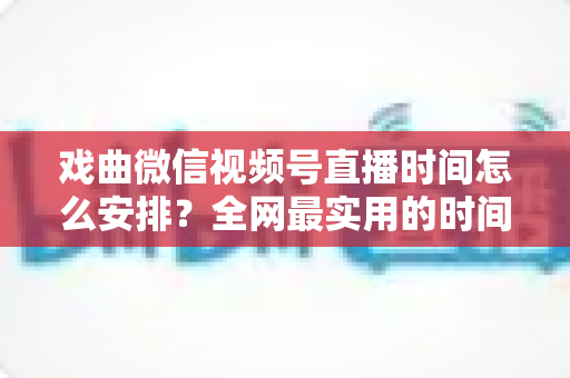 戏曲微信视频号直播时间怎么安排?全网最实用的时间规划攻略与运营技巧全解析 戏曲微信视频号直播时间怎么安排?全网最实用的时间规划攻略与运营技巧全解析