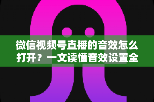 微信视频号直播的音效怎么打开?一文读懂音效设置全流程与实用技巧 微信视频号直播的音效怎么打开?一文读懂音效设置全流程与实用技巧