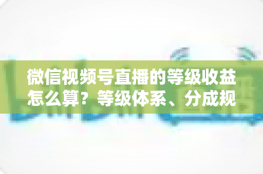 微信视频号直播的等级收益怎么算?等级体系、分成规则与提现流程全解析 微信视频号直播的等级收益怎么算?等级体系、分成规则与提现流程全解析