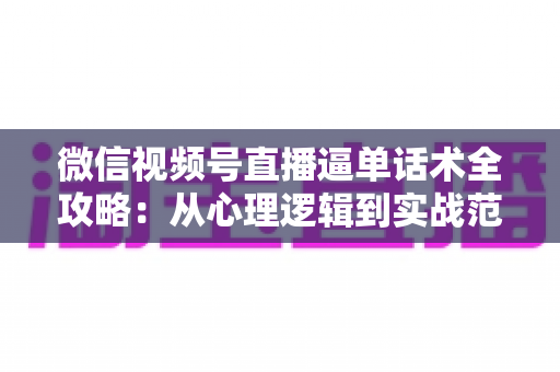 微信视频号直播逼单话术全攻略：从心理逻辑到实战范例，助你直播间成交率翻倍
