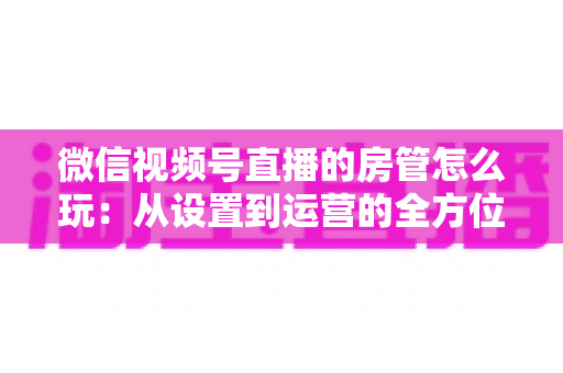 微信视频号直播的房管怎么玩：从设置到运营的全方位实战指南