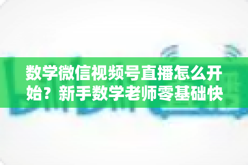数学微信视频号直播怎么开始？新手数学老师零基础快速上手全攻略