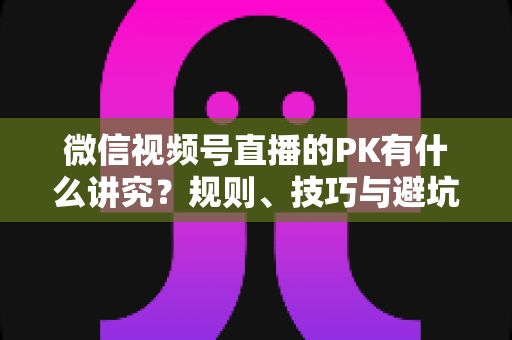 微信视频号直播的PK有什么讲究?规则、技巧与避坑全攻略 微信视频号直播的PK有什么讲究?规则、技巧与避坑全攻略