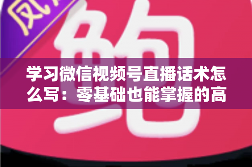 学习微信视频号直播话术怎么写:零基础也能掌握的高转化直播话术实战指南 学习微信视频号直播话术怎么写:零基础也能掌握的高转化直播话术实战指南