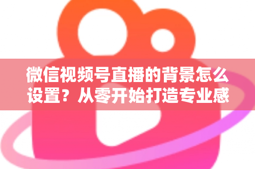 微信视频号直播的背景怎么设置?从零开始打造专业感直播间全攻略 微信视频号直播的背景怎么设置?从零开始打造专业感直播间全攻略