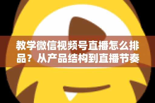 教学微信视频号直播怎么排品?从产品结构到直播节奏的全流程实战指南 教学微信视频号直播怎么排品?从产品结构到直播节奏的全流程实战指南