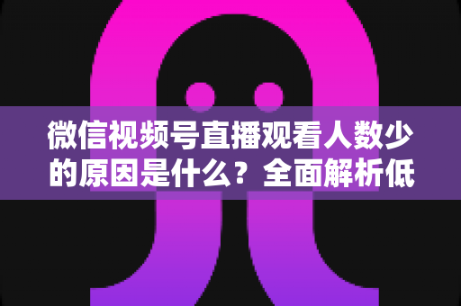 微信视频号直播观看人数少的原因是什么?全面解析低流量根源与破局之道 微信视频号直播观看人数少的原因是什么?全面解析低流量根源与破局之道