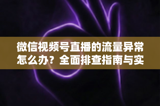 微信视频号直播的流量异常怎么办？全面排查指南与实用恢复策略全解析