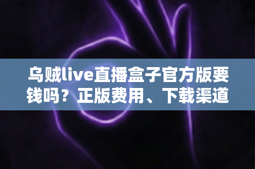 乌贼live直播盒子官方版要钱吗？正版费用、下载渠道与避坑指南一文讲清