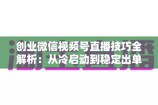 创业微信视频号直播技巧全解析:从冷启动到稳定出单的实战指南 创业微信视频号直播技巧全解析:从冷启动到稳定出单的实战指南
