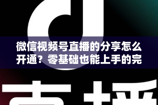 微信视频号直播的分享怎么开通?零基础也能上手的完整教程与运营技巧 微信视频号直播的分享怎么开通?零基础也能上手的完整教程与运营技巧