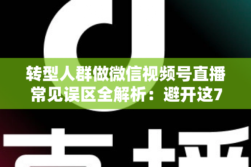 转型人群做微信视频号直播常见误区全解析：避开这7大坑，直播之路少走一年弯路