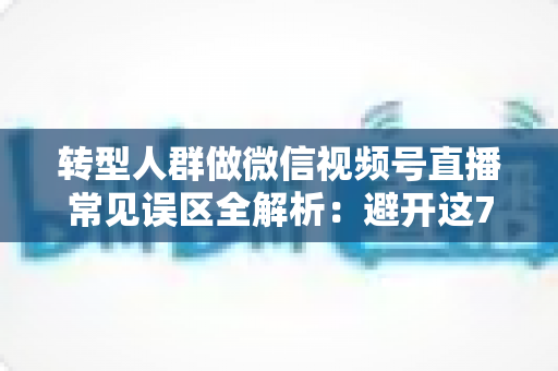 转型人群做微信视频号直播常见误区全解析：避开这7大坑，直播之路少走一年弯路